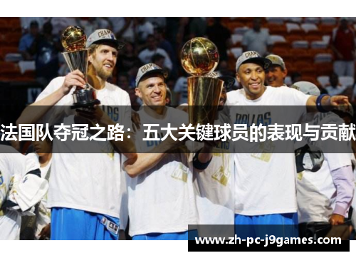 法国队夺冠之路:五大关键球员的表现与贡献 法国队夺冠之路:五大关键球员的表现与贡献