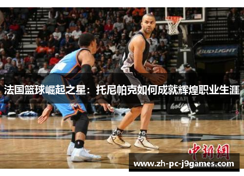 法国篮球崛起之星:托尼帕克如何成就辉煌职业生涯 法国篮球崛起之星:托尼帕克如何成就辉煌职业生涯