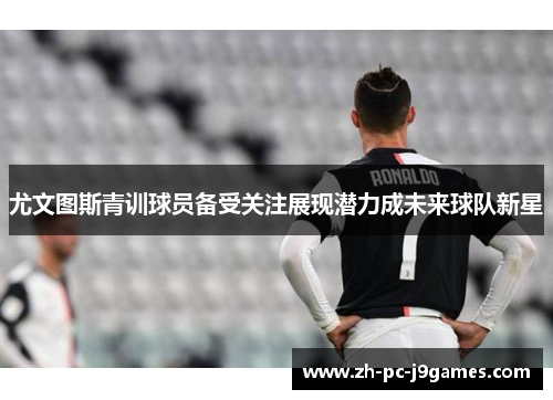 尤文图斯青训球员备受关注展现潜力成未来球队新星