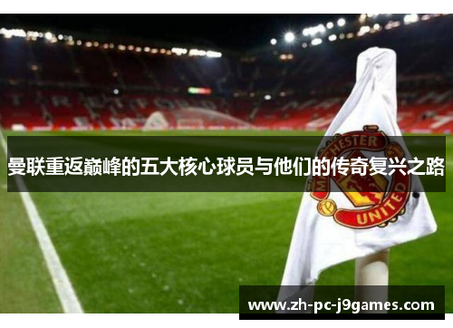 曼联重返巅峰的五大核心球员与他们的传奇复兴之路 曼联重返巅峰的五大核心球员与他们的传奇复兴之路