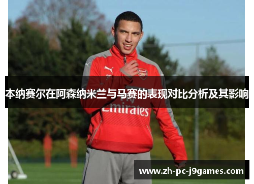 本纳赛尔在阿森纳米兰与马赛的表现对比分析及其影响