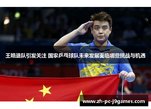 王皓退队引发关注 国家乒乓球队未来发展面临哪些挑战与机遇 王皓退队引发关注 国家乒乓球队未来发展面临哪些挑战与机遇