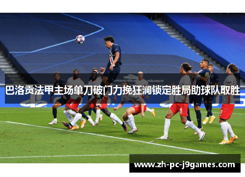 巴洛贡法甲主场单刀破门力挽狂澜锁定胜局助球队取胜 巴洛贡法甲主场单刀破门力挽狂澜锁定胜局助球队取胜