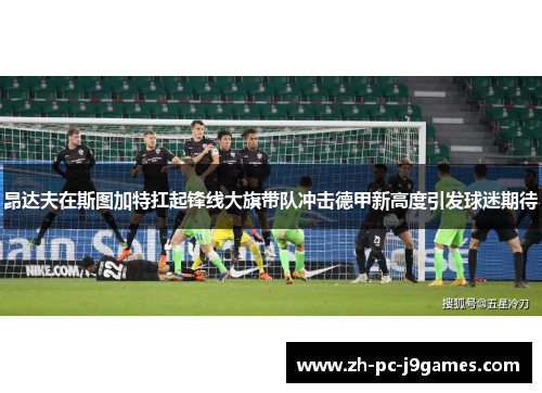 昂达夫在斯图加特扛起锋线大旗带队冲击德甲新高度引发球迷期待