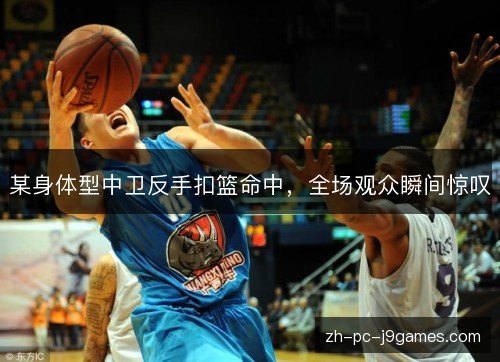 某身体型中卫反手扣篮命中,全场观众瞬间惊叹 某身体型中卫反手扣篮命中,全场观众瞬间惊叹
